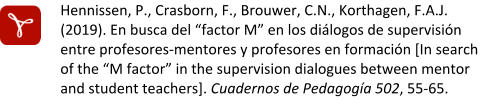 Hennissen, P., Crasborn, F., Brouwer, C.N., Korthagen, F.A.J. (2019). En busca del “factor M” en los diálogos de supervisión entre profesores-mentores y profesores en formación [In search of the “M factor” in the supervision dialogues between mentor and student teachers]. Cuadernos de Pedagogía 502, 55-65.